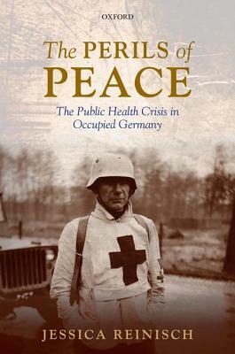 The Perils of Peace: The Public Health Crisis in Occupied Germany by Jessica Reinisch