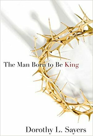 The Man Born to be King: A Play-cycle on the Life of Our Lord and Saviour Jesus Christ, Written for Broadcasting by Dorothy L. Sayers