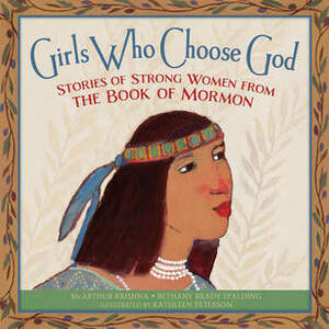 Girls Who Choose God: Stories of Strong Women from the Book of Mormon by Kathleen Peterson, McArthur Krishna, Bethany Brady Spalding