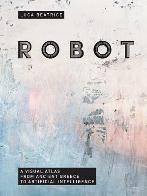 Robot: A Visual Atlas from Ancient Greece to Artificial Intelligence by Luca Beatrice