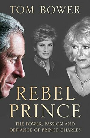 Rebel Prince: The Power, Passion and Defiance of Prince Charles by Tom Bower