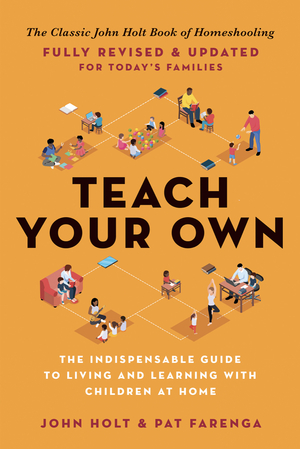 Teach Your Own: The Indispensable Guide to Living and Learning with Children at Home by John Holt, Pat Farenga