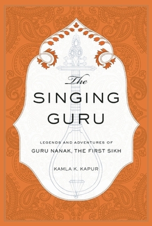 The Singing Guru: Legends and Adventures of Guru Nanak, the First Sikh by Nikky Guninder Kaur Singh, Kamla K. Kapur