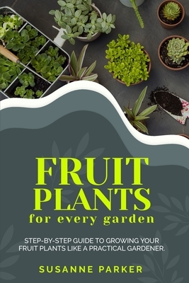 Fruit Plants for Every Garden: Step-by-Step Guide to Growing your Fruit Plants Like A Practical Gardener. by Susanne Parker