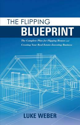 The Flipping Blueprint, Volume 1: The Complete Plan for Flipping Houses and Creating Your Real Estate-Investing Business by Luke Weber