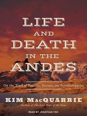 Life and Death in the Andes: On the Trail of Bandits, Heroes, and Revolutionaries by Kim MacQuarrie