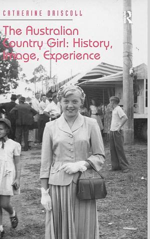 The Australian Country Girl: History, Image, Experience by Catherine Driscoll
