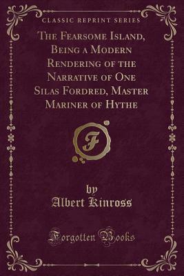 The Fearsome Island, Being a Modern Rendering of the Narrative of One Silas Fordred, Master Mariner of Hythe (Classic Reprint) by Albert Kinross