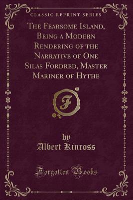 The Fearsome Island, Being a Modern Rendering of the Narrative of One Silas Fordred, Master Mariner of Hythe (Classic Reprint) by Albert Kinross