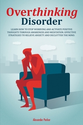 Overthinking Disorder: Learn How To Stop Worrying And Activate Positive Thoughts Through Awareness And Meditation. Effective Strategies To Re by Alexander Parker