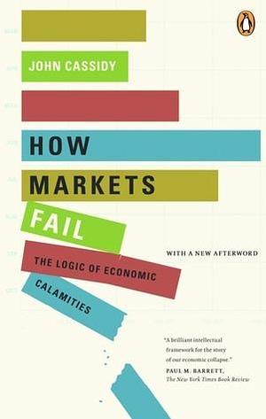 How Markets Fail: The Logic Of Economic Calamities by John Cassidy, John Cassidy