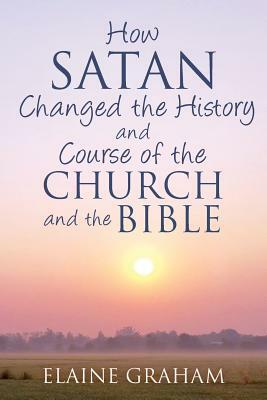 How Satan Changed the History and Course of the Church and the Bible: By Causing Alterations to the Bible, to a Number of God's Prophets, and to the C by Elaine Graham