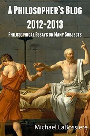 A Philosopher's Blog: 2012-2013: Philosophical Essays on Many Subjects by Michael LaBossiere