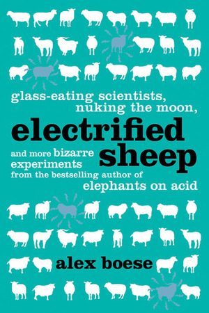 Electrified Sheep: Glass-Eating Scientists, Nuking the Moon, and More Bizarre Experiments by Alex Boese