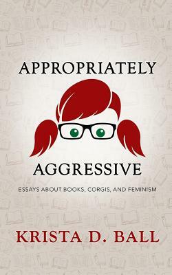 Appropriately Aggressive: Essays about Books, Corgis, and Feminism by Krista D. Ball