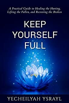 Keep Yourself Full: A Practical Guide to Healing the Hurting, Lifting the Fallen, and Restoring the Broken by Yecheilyah Ysrayl