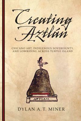 Creating Aztlán: Chicano Art, Indigenous Sovereignty, and Lowriding Across Turtle Island by Dylan A. T. Miner