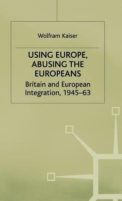 Using Europe, Abusing the Europeans: Britain and European Integration, 1945-63 by Institute of Contemporary British History Staff, Wolfram Kaiser