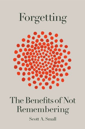 Forgetting: The Benefits of Not Remembering by Scott A. Small