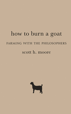 How to Burn a Goat: Farming with the Philosophers by Scott H. Moore