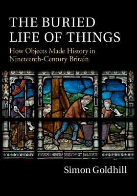 The Buried Life of Things: How Objects Made History in Nineteenth-Century Britain by Simon Goldhill