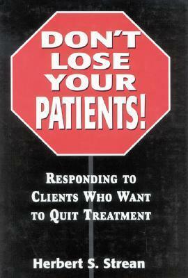 Don't Lose Your Patients: Responding to Clients Who Want to Quit Treatment by Herbert S. Strean