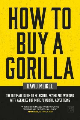 How to Buy a Gorilla: The Ultimate Guide to Selecting, Paying and Working with Agencies for More Powerful Advertising by David Meikle