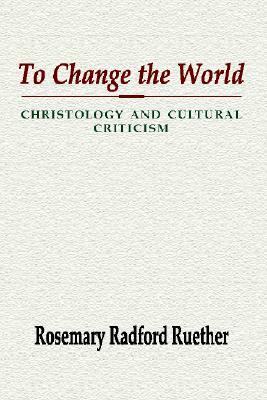 To Change the World: Christology and Cultural Criticism by Rosemary Radford Ruether