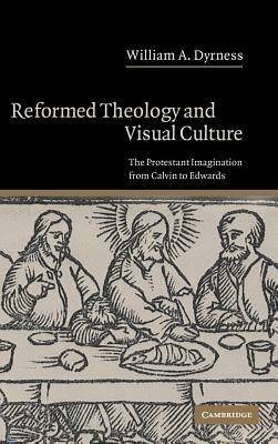 Reformed Theology and Visual Culture: The Protestant Imagination from Calvin to Edwards by William A. Dyrness