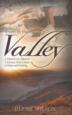 Even in the Valley: A Memoir of a Miracle-A Journey from Cancer to Hope and Healing by Debbie Wilson