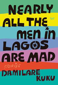 Nearly All the Men in Lagos Are Mad: Stories by Damilare Kuku