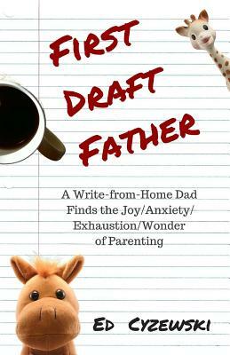 First Draft Father: A Write-from-Home Dad Finds the Joy/Anxiety/ Exhaustion/Wonder of Parenting by Ed Cyzewski