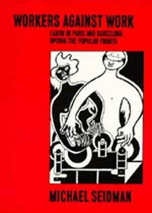Workers Against Work: Labor in Paris and Barcelona during the Popular Fronts by Michael Seidman