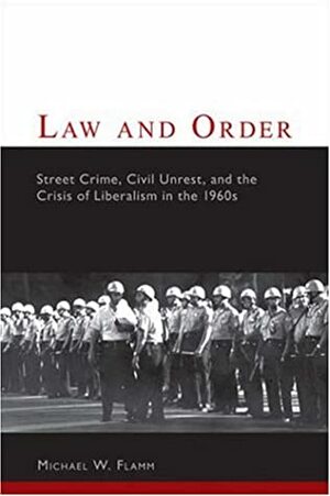 Law and Order: Street Crime, Civil Unrest, and the Crisis of Liberalism in the 1960s by Michael W. Flamm