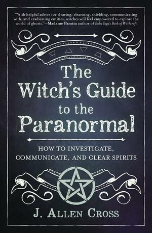The Witch's Guide to the Paranormal: How to Investigate, Communicate, and Clear Spirits by J Allen Cross