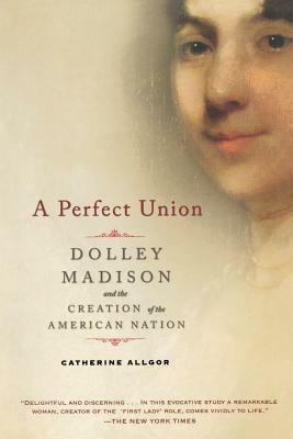 A Perfect Union: Dolley Madison and the Creation of the American Nation by Catherine Allgor