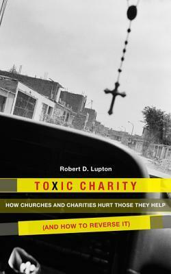 Toxic Charity: How Churches and Charities Hurt Those They Help (And How to Reverse It) by Robert D. Lupton