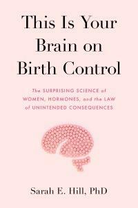 This Is Your Brain on Birth Control: The Surprising Science of Women, Hormones, and the Law of Unintended Consequences by Sarah Hill