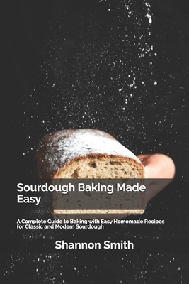 Sourdough Baking Made Easy: A Complete Guide to Baking with Easy Homemade Recipes for Classic and Modern Sourdough by Shannon Smith