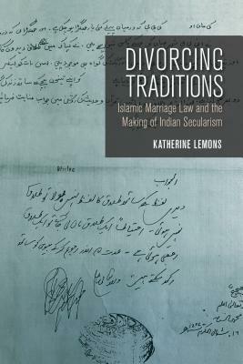 Divorcing Traditions: Islamic Marriage Law and the Making of Indian Secularism by Katherine Lemons