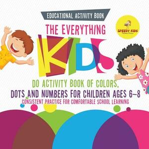 Educational Activity Book. The Everything Kids Do Activity Book of Colors, Dots and Numbers for Children Ages 6-8. Consistent Practice for Comfortable by Speedy Kids