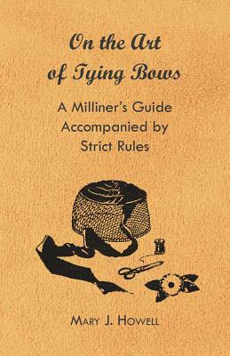 On the Art of Tying Bows - A Milliner's Guide Accompanied by Strict Rules by Mary J. Howell