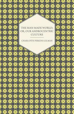 The Man-Made World; Or, Our Androcentric Culture by Charlotte Perkins Gilman