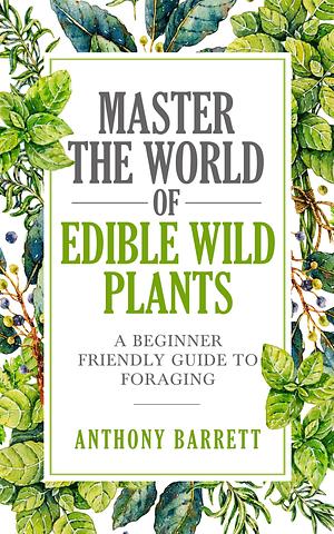 Master the World of Edible Wild Plants: A Beginner Friendly Guide to Foraging by Anthony Barrett, Anthony Barrett