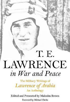 T E Lawrence in War and Peace: The Military Writings of Lawrence of Arabia - An Anthology by T.E. Lawrence