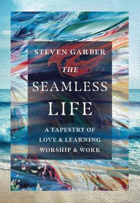 The Seamless Life: A Tapestry of Love and Learning, Worship and Work by Steven Garber