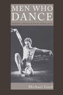 Men Who Dance: Aesthetics, Athletics & the Art of Masculinity by Michael Gard