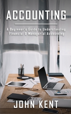 Accounting: A Beginner's Guide to Understanding Financial & Managerial Accounting by John Kent