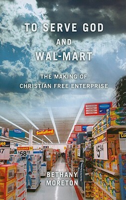 To Serve God and Wal-Mart: The Making of Christian Free Enterprise by Bethany Moreton