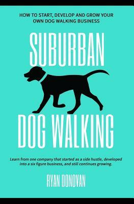 Suburban Dog Walking: How to Start, Develop and Grow Your Own Dog Walking Business by Ryan Donovan